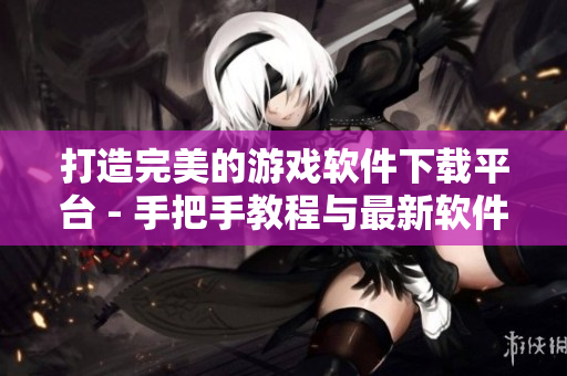 打造完美的游戏软件下载平台 - 手把手教程与最新软件推荐
