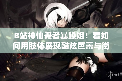 B站神仙舞者暴躁姐！看如何用肢体展现酷炫芭蕾与街舞的完美结合！