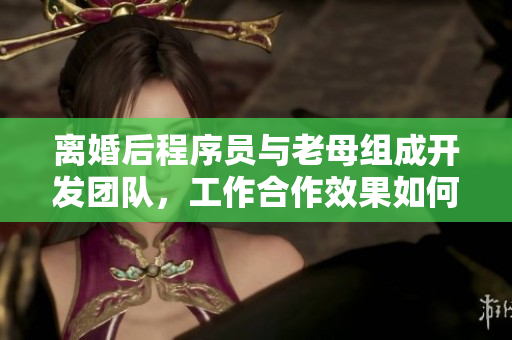 离婚后程序员与老母组成开发团队，工作合作效果如何？