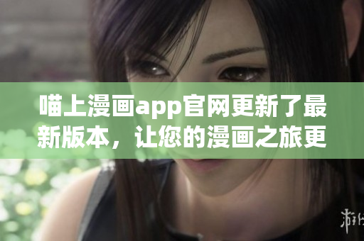 喵上漫画app官网更新了最新版本，让您的漫画之旅更加畅快无阻