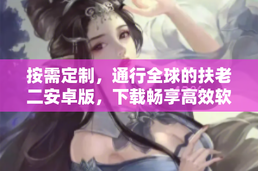 按需定制，通行全球的扶老二安卓版，下载畅享高效软件。