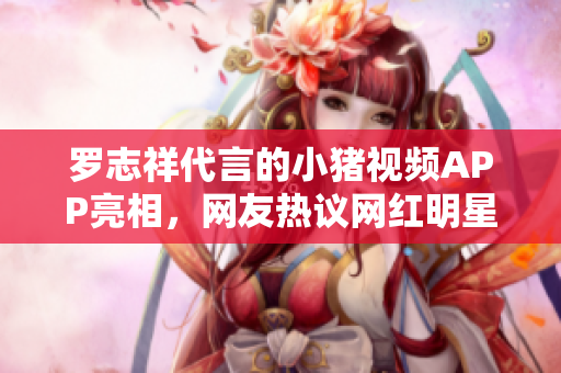 罗志祥代言的小猪视频APP亮相，网友热议网红明星携手软件领域 