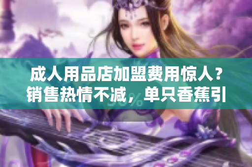 成人用品店加盟费用惊人？销售热情不减，单只香蕉引爆商机！