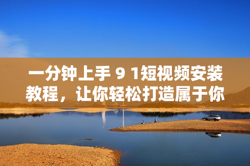 一分钟上手 9 1短视频安装教程，让你轻松打造属于你自己的短视频展示平台！