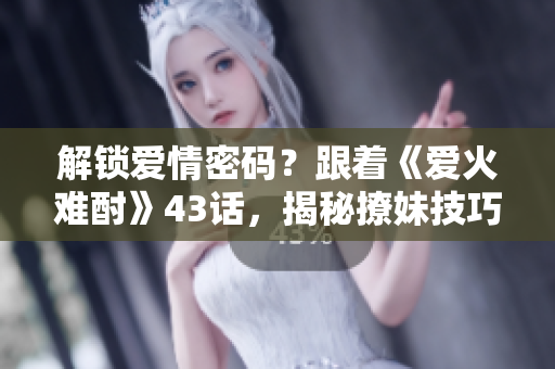 解锁爱情密码？跟着《爱火难酎》43话，揭秘撩妹技巧！