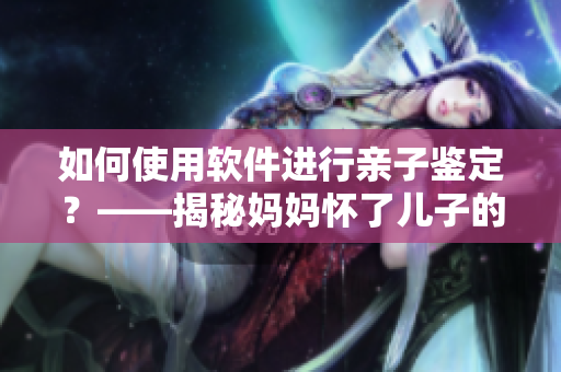 如何使用软件进行亲子鉴定？——揭秘妈妈怀了儿子的孩子亲子鉴定软件