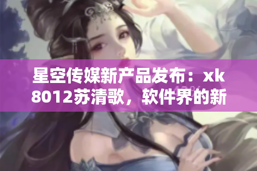 星空传媒新产品发布：xk8012苏清歌，软件界的新宠火热上线
