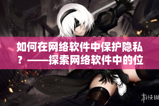 如何在网络软件中保护隐私？——探索网络软件中的位置隐私保护方法