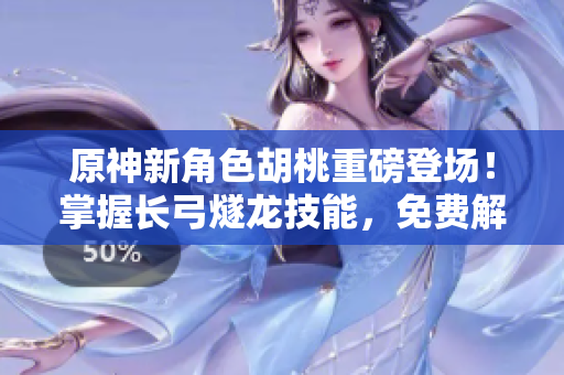 原神新角色胡桃重磅登场！掌握长弓燧龙技能，免费解锁！