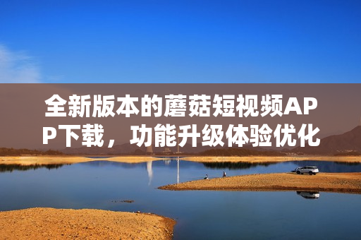 全新版本的蘑菇短视频APP下载，功能升级体验优化