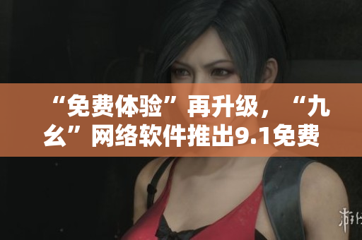 “免费体验”再升级，“九幺”网络软件推出9.1免费版！