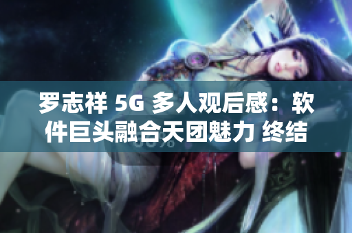 罗志祥 5G 多人观后感：软件巨头融合天团魅力 终结单一观看体验
