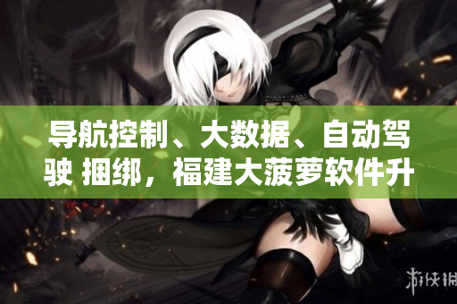 导航控制、大数据、自动驾驶 捆绑，福建大菠萝软件升级！