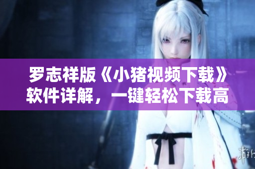 罗志祥版《小猪视频下载》软件详解，一键轻松下载高清视频