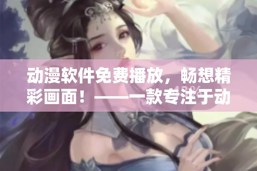 动漫软件免费播放，畅想精彩画面！——一款专注于动漫视频播放的软件推荐