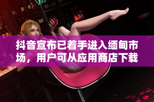 抖音宣布已着手进入缅甸市场，用户可从应用商店下载体验