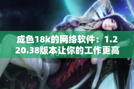 成色18k的网络软件：1.220.38版本让你的工作更高效