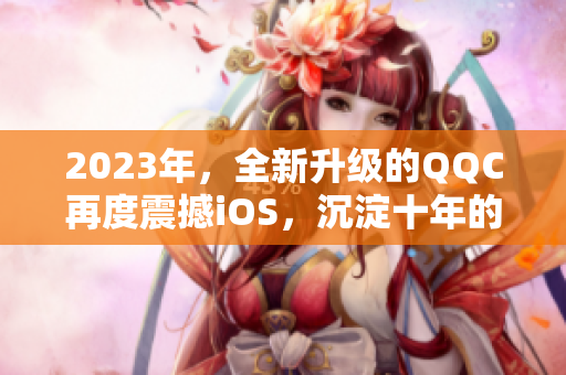 2023年，全新升级的QQC再度震撼iOS，沉淀十年的精华更加闪耀