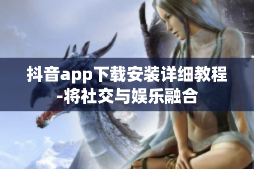 抖音app下载安装详细教程-将社交与娱乐融合