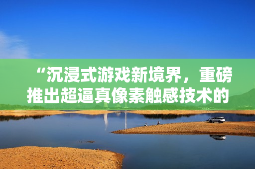 “沉浸式游戏新境界，重磅推出超逼真像素触感技术的黄油软件大作！”