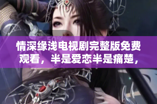 情深缘浅电视剧完整版免费观看，半是爱恋半是痛楚，引人入胜！