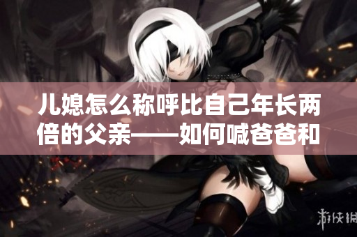 儿媳怎么称呼比自己年长两倍的父亲——如何喊爸爸和老公？