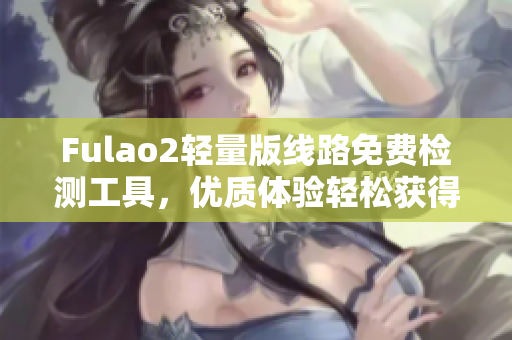 Fulao2轻量版线路免费检测工具，优质体验轻松获得