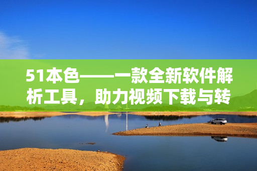 51本色——一款全新软件解析工具，助力视频下载与转换
