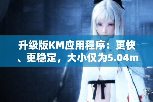 升级版KM应用程序：更快、更稳定，大小仅为5.04m