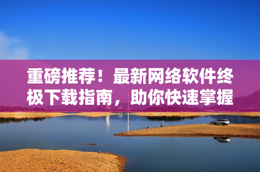 重磅推荐！最新网络软件终极下载指南，助你快速掌握软件下载技巧！