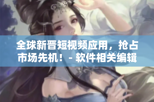 全球新晋短视频应用，抢占市场先机！- 软件相关编辑探讨最新热门应用