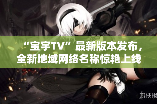 “宝宇TV”最新版本发布，全新地域网络名称惊艳上线