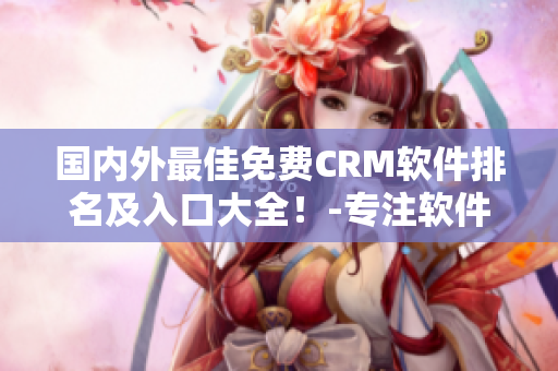 国内外最佳免费CRM软件排名及入口大全！-专注软件编辑