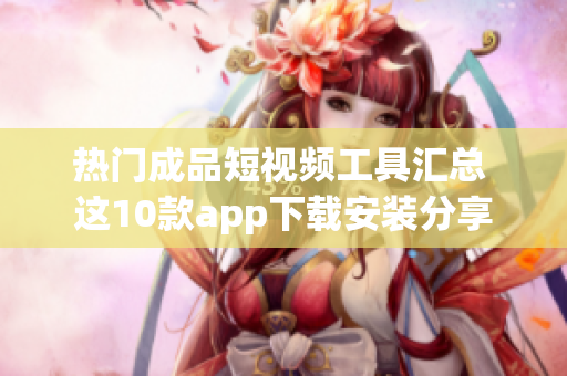 热门成品短视频工具汇总 这10款app下载安装分享