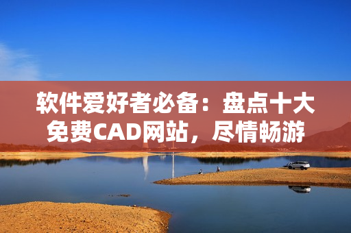 软件爱好者必备：盘点十大免费CAD网站，尽情畅游