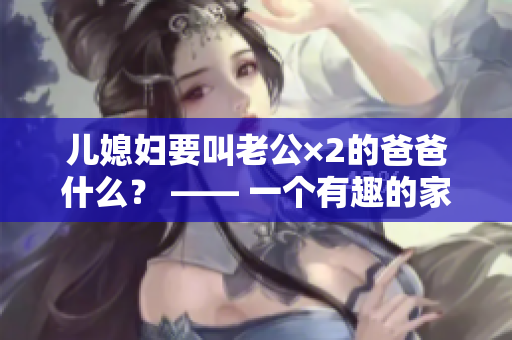 儿媳妇要叫老公×2的爸爸什么？ —— 一个有趣的家庭问题