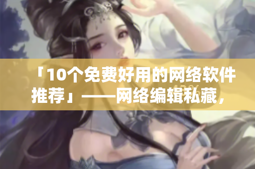 「10个免费好用的网络软件推荐」——网络编辑私藏，编辑好帮手！