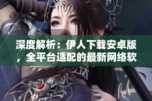 深度解析：伊人下载安卓版，全平台适配的最新网络软件下载站！