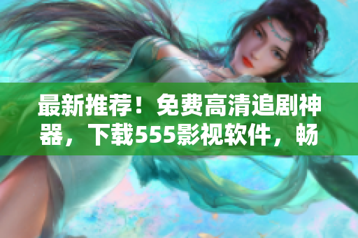 最新推荐！免费高清追剧神器，下载555影视软件，畅享海量热门资源！