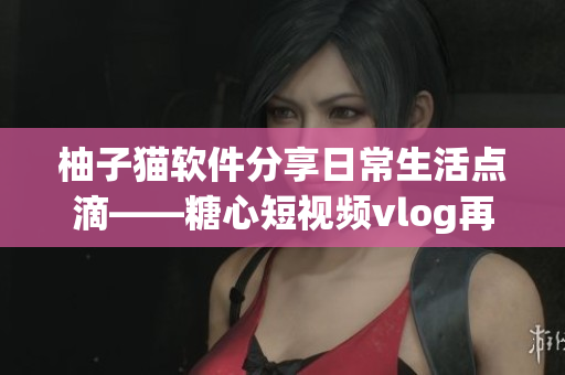 柚子猫软件分享日常生活点滴——糖心短视频vlog再升级