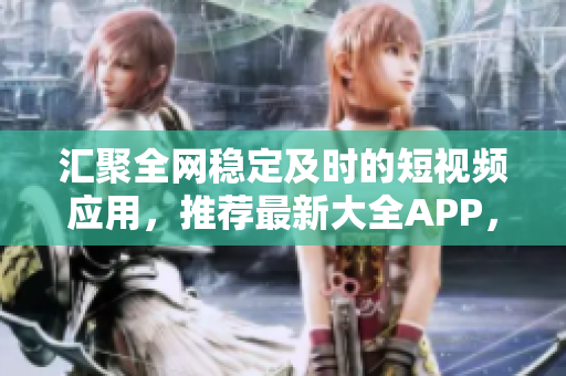 汇聚全网稳定及时的短视频应用，推荐最新大全APP，一网打尽