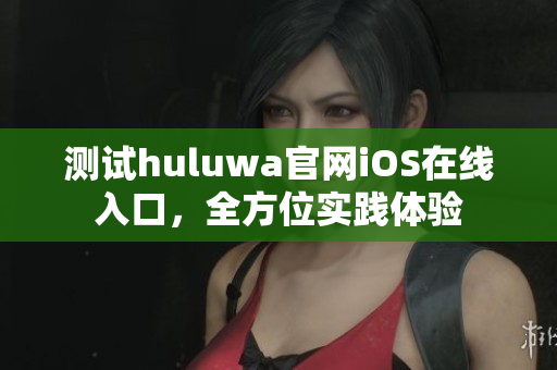 测试huluwa官网iOS在线入口，全方位实践体验