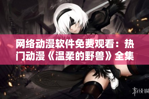 网络动漫软件免费观看：热门动漫《温柔的野兽》全集在线追剧