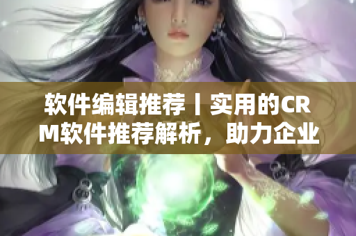软件编辑推荐丨实用的CRM软件推荐解析，助力企业管理！