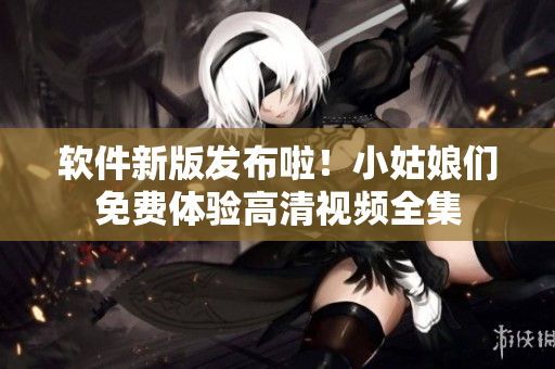软件新版发布啦！小姑娘们免费体验高清视频全集