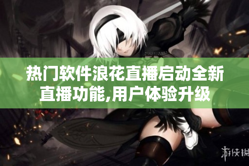 热门软件浪花直播启动全新直播功能,用户体验升级