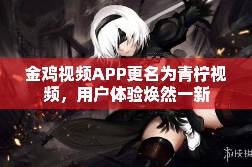 金鸡视频APP更名为青柠视频，用户体验焕然一新
