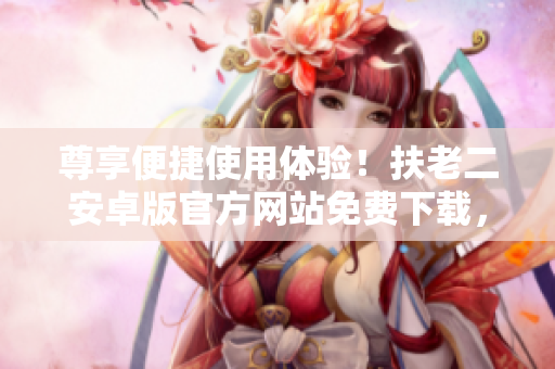 尊享便捷使用体验！扶老二安卓版官方网站免费下载，体验最新软件更新！