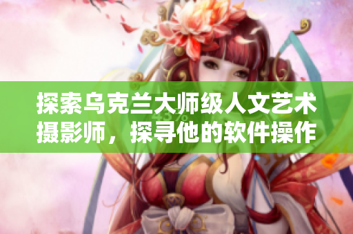 探索乌克兰大师级人文艺术摄影师，探寻他的软件操作技巧