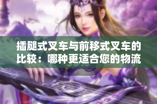 插腿式叉车与前移式叉车的比较：哪种更适合您的物流需求？